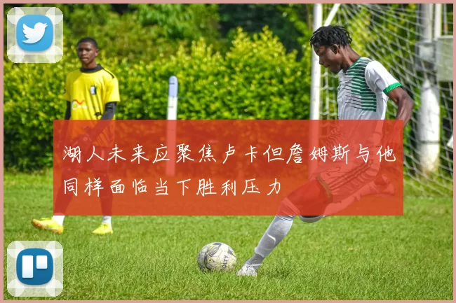 湖人未来应聚焦卢卡但詹姆斯与他同样面临当下胜利压力