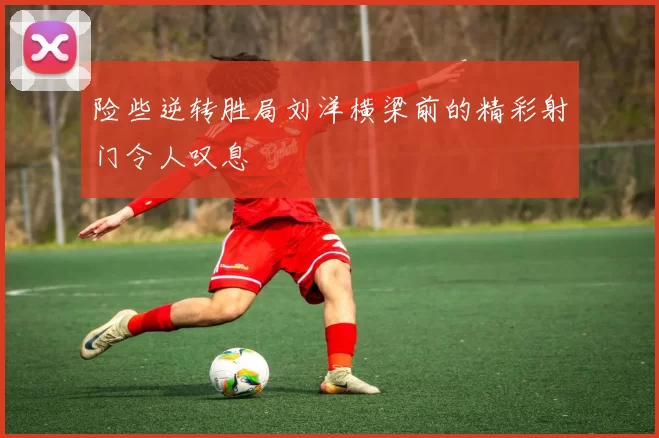 险些逆转胜局刘洋横梁前的精彩射门令人叹息