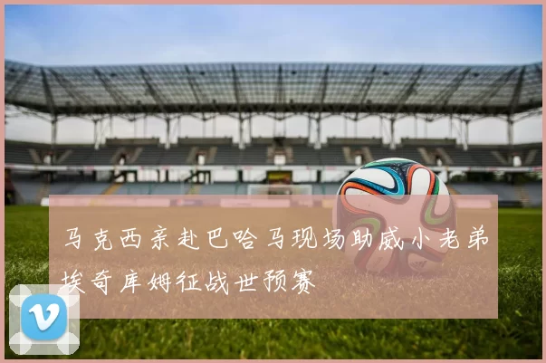 马克西亲赴巴哈马现场助威小老弟埃奇库姆征战世预赛