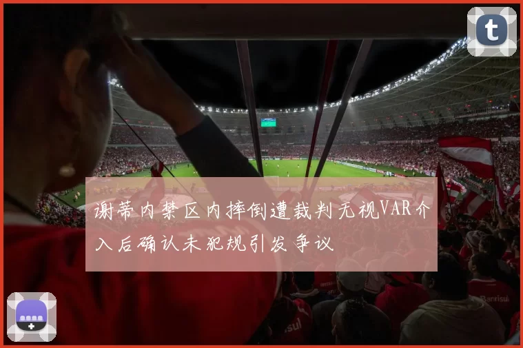 谢蒂内禁区内摔倒遭裁判无视VAR介入后确认未犯规引发争议