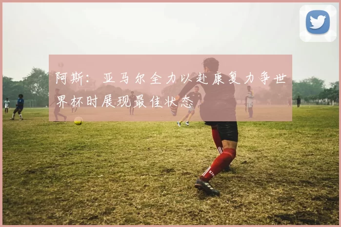 阿斯：亚马尔全力以赴康复力争世界杯时展现最佳状态