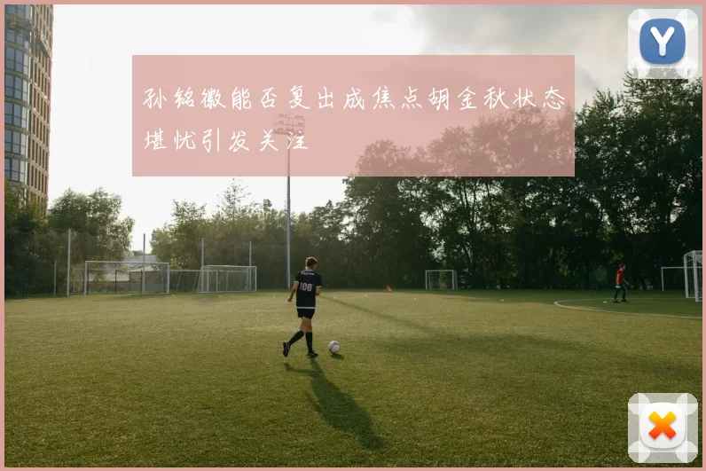孙铭徽能否复出成焦点胡金秋状态堪忧引发关注