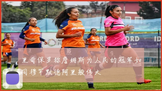 里奇保罗称詹姆斯为人民的冠军如同穆罕默德阿里般伟大