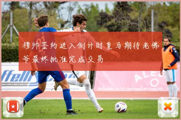 穆帅签约进入倒计时皇马期待老佛爷最终批准完成交易